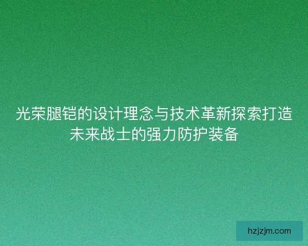 光荣腿铠的设计理念与技术革新探索打造未来战士的强力防护装备