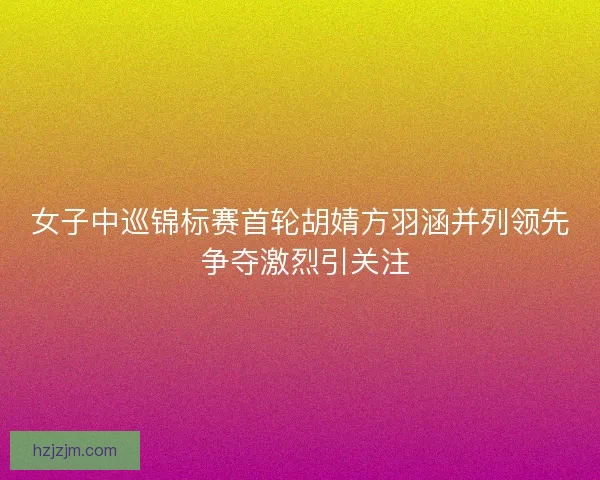 女子中巡锦标赛首轮胡婧方羽涵并列领先 争夺激烈引关注