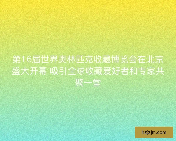 第16届世界奥林匹克收藏博览会在北京盛大开幕 吸引全球收藏爱好者和专家共聚一堂
