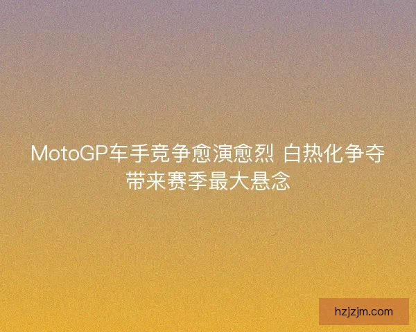 MotoGP车手竞争愈演愈烈 白热化争夺带来赛季最大悬念