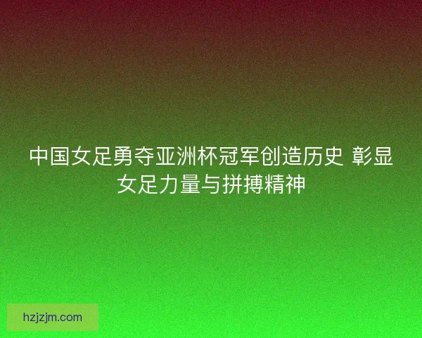中国女足勇夺亚洲杯冠军创造历史 彰显女足力量与拼搏精神