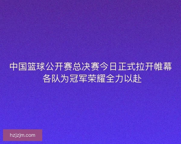 中国篮球公开赛总决赛今日正式拉开帷幕 各队为冠军荣耀全力以赴